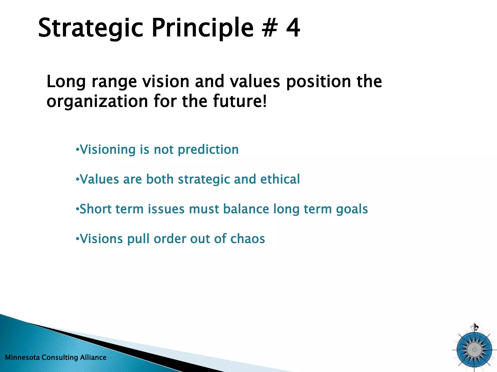 Strategic Principle # 4 
Long range vision and values position the 
organization for the future! 
•Visioning is not prediction 
•Values are both strategic and ethical 
•Short term issues must balance long term goals 
•Visions pull order out of chaos 
Minnesota Consulting Alliance 
 