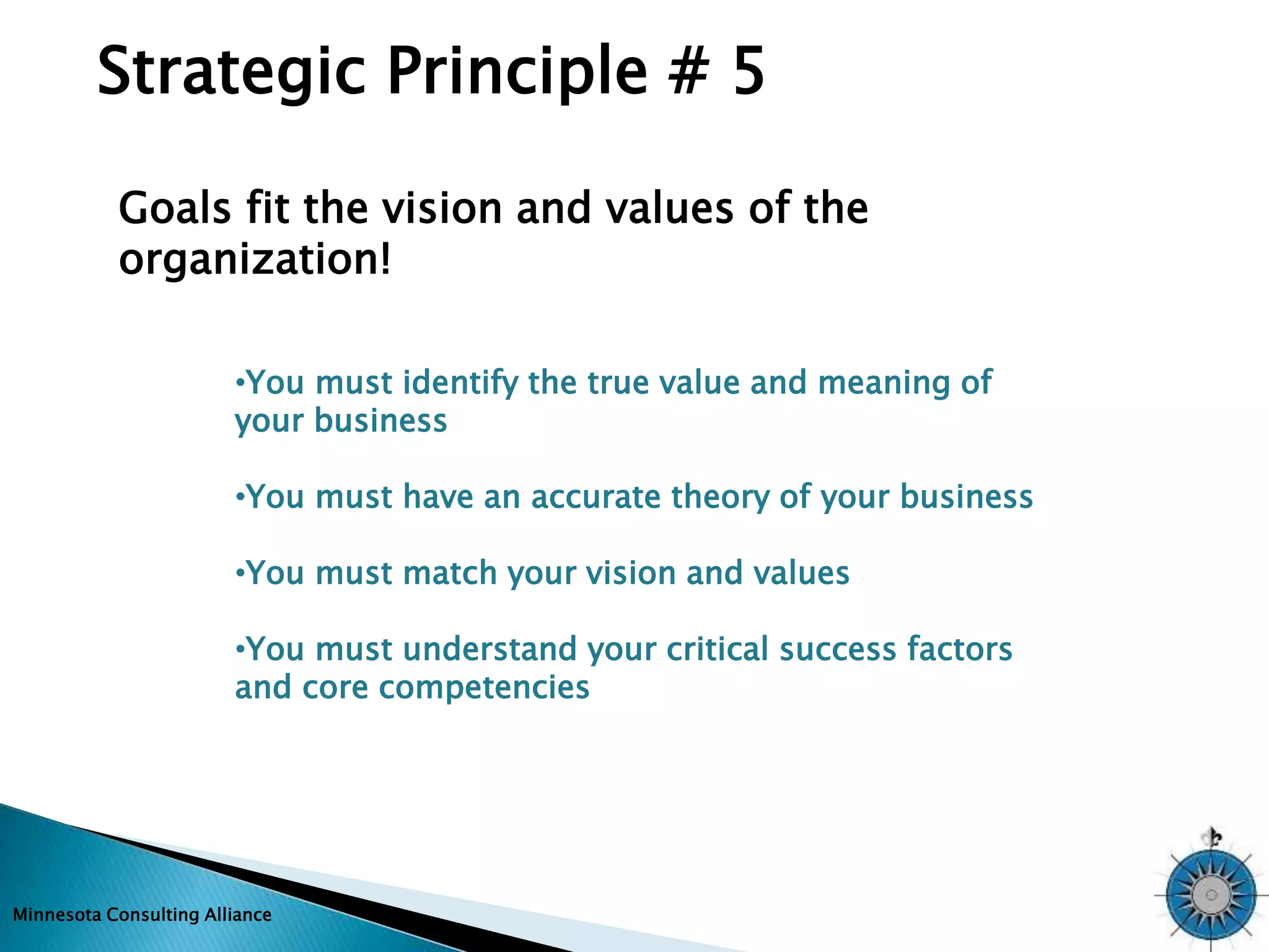 Strategic Principle # 5 
Goals fit the vision and values of the 
organization! 
•You must identify the true value and meaning of 
your business 
•You must have an accurate theory of your business 
•You must match your vision and values 
•You must understand your critical success factors 
and core competencies 
Minnesota Consulting Alliance 
 