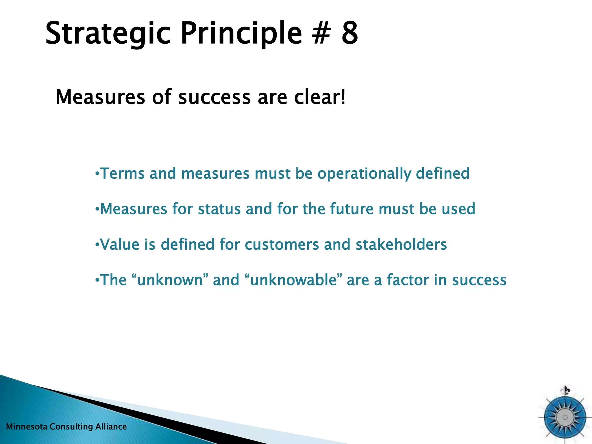 Strategic Principle # 8 
Measures of success are clear! 
•Terms and measures must be operationally defined 
•Measures for status and for the future must be used 
•Value is defined for customers and stakeholders 
•The “unknown” and “unknowable” are a factor in success 
Minnesota Consulting Alliance 
 