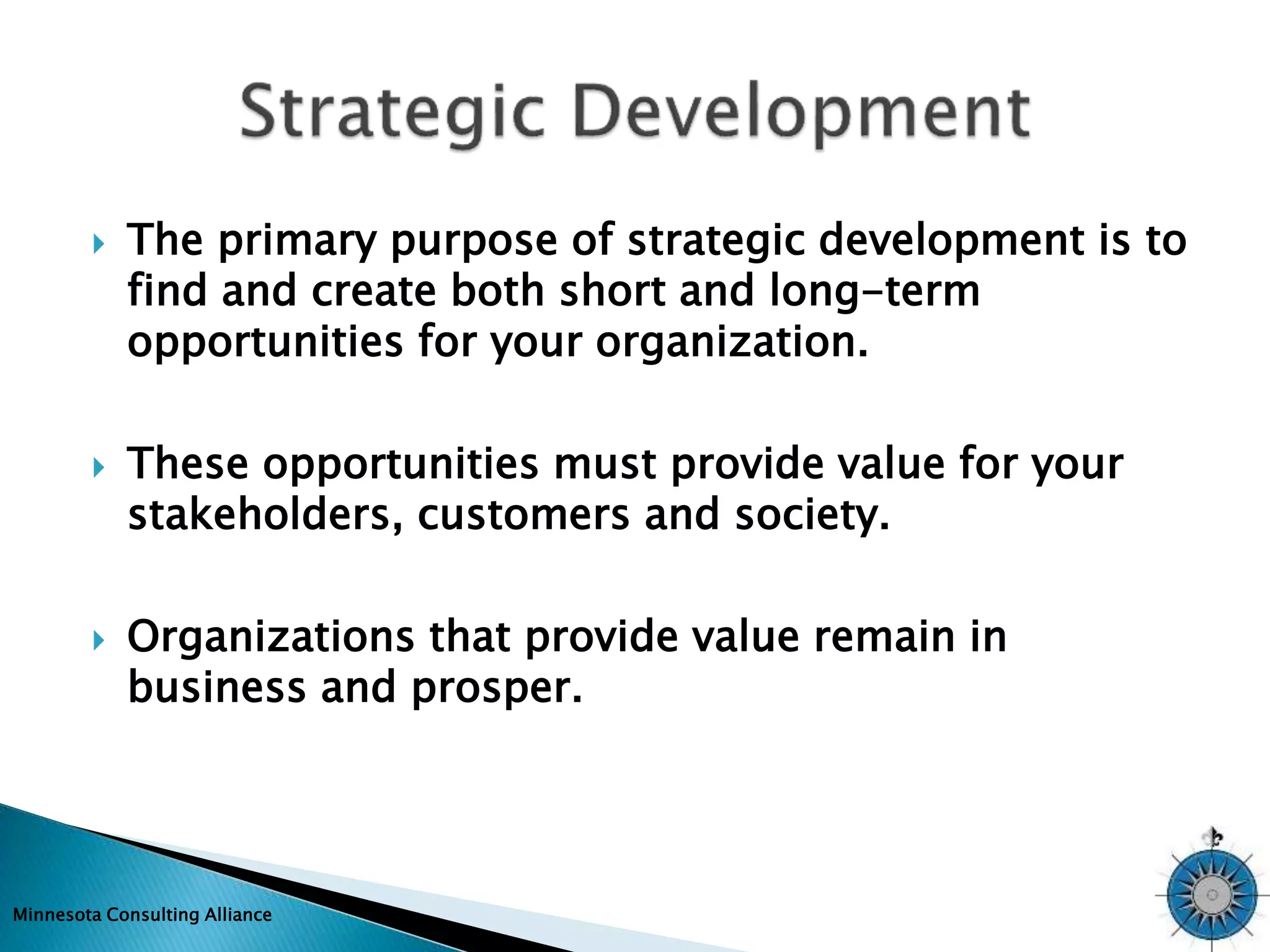  The primary purpose of strategic development is to 
find and create both short and long-term 
opportunities for your organization. 
 These opportunities must provide value for your 
stakeholders, customers and society. 
 Organizations that provide value remain in 
business and prosper. 
Minnesota Consulting Alliance 
 