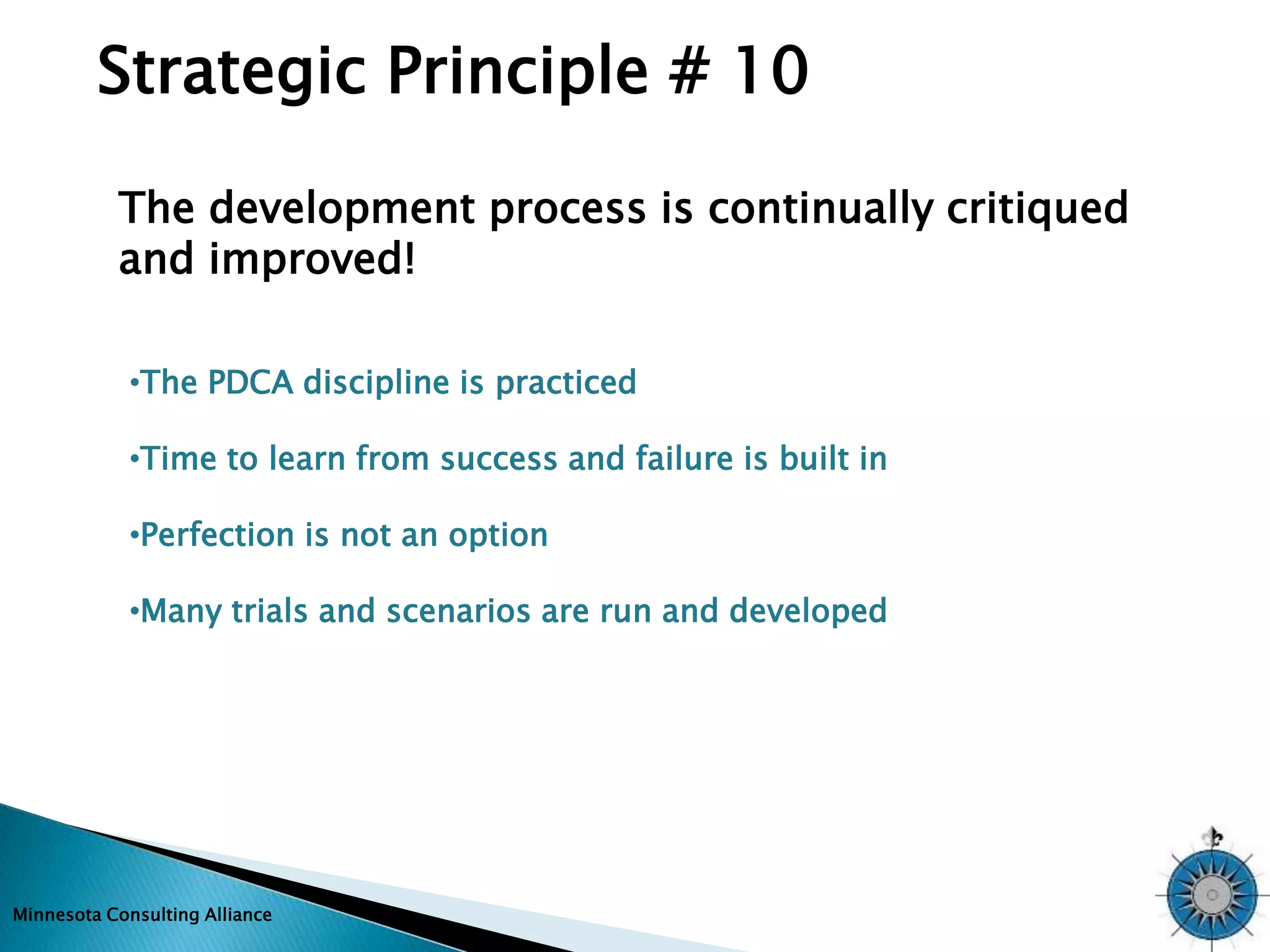 Strategic Principle # 10 
The development process is continually critiqued 
and improved! 
•The PDCA discipline is practiced 
•Time to learn from success and failure is built in 
•Perfection is not an option 
•Many trials and scenarios are run and developed 
Minnesota Consulting Alliance 
 