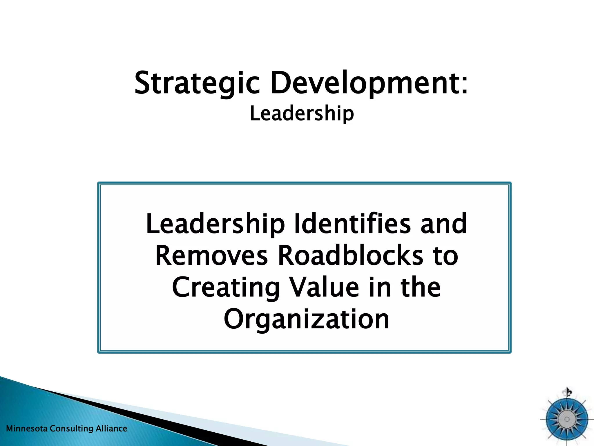 Minnesota Consulting Alliance 
Strategic Development: 
Leadership 
Leadership Identifies and 
Removes Roadblocks to 
Creating Value in the 
Organization 
 