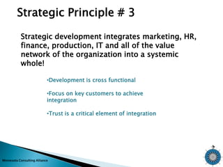 Strategic Principle # 3 
Strategic development integrates marketing, HR, 
finance, production, IT and all of the value 
network of the organization into a systemic 
whole! 
•Development is cross functional 
•Focus on key customers to achieve 
integration 
•Trust is a critical element of integration 
Minnesota Consulting Alliance 
 