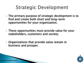  The primary purpose of strategic development is to 
find and create both short and long-term 
opportunities for your organization. 
 These opportunities must provide value for your 
stakeholders, customers and society. 
 Organizations that provide value remain in 
business and prosper. 
Minnesota Consulting Alliance 
 
