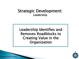 Minnesota Consulting Alliance 
Strategic Development: 
Leadership 
Leadership Identifies and 
Removes Roadblocks to 
Creating Value in the 
Organization 
 