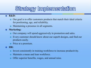 Strategy Implementation
   R&D:
      Our goal is to offer customers products that match their ideal criteria

       for positioning, age, and reliability.
      Maintaining a presence in all segments.

   Marketing:
      Our company will spend aggressively in promotion and sales.

      Every customer should know about our superb designs, and find our

       products easily.
      Price at a premium.

   HR:
      Invest consistently in training workforce to increase productivity.

      Maintain a mean and lean workforce.

      Offer superior benefits, wages, and annual raise.
 