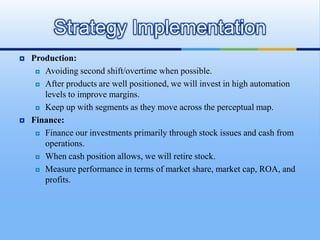 Strategy Implementation
   Production:
      Avoiding second shift/overtime when possible.

      After products are well positioned, we will invest in high automation

       levels to improve margins.
      Keep up with segments as they move across the perceptual map.

   Finance:
      Finance our investments primarily through stock issues and cash from

       operations.
      When cash position allows, we will retire stock.

      Measure performance in terms of market share, market cap, ROA, and

       profits.
 