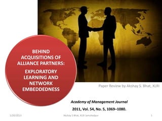 BEHIND
      ACQUISITIONS OF
     ALLIANCE PARTNERS:
             EXPLORATORY
            LEARNING AND
               NETWORK                                      Paper Review by Akshay S. Bhat, XLRI
            EMBEDDEDNESS

                                 Academy of Management Journal
                                  2011, Vol. 54, No. 5, 1069–1080.
1/24/2013                  Akshay S Bhat, XLRI Jamshedpur                                 1
 