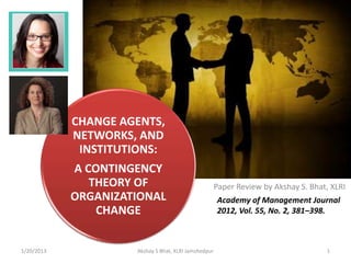 CHANGE
            AGENTS, NETWORKS, AND
                INSTITUTIONS:
            A CONTINGENCY THEORY
              OF ORGANIZATIONAL                            Paper Review by Akshay S. Bhat, XLRI
                   CHANGE
                                                           Academy of Management Journal
                                                           2012, Vol. 55, No. 2, 381–398.



1/24/2013                 Akshay S Bhat, XLRI Jamshedpur                                 1
 
