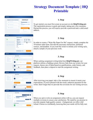 Strategy Document Template | HQ
Printable
1. Step
To get started, you must first create an account on site HelpWriting.net.
The registration process is quick and simple, taking just a few moments.
During this process, you will need to provide a password and a valid email
address.
2. Step
In order to create a "Write My Paper For Me" request, simply complete the
10-minute order form. Provide the necessary instructions, preferred
sources, and deadline. If you want the writer to imitate your writing style,
attach a sample of your previous work.
3. Step
When seeking assignment writing help from HelpWriting.net, our
platform utilizes a bidding system. Review bids from our writers for your
request, choose one of them based on qualifications, order history, and
feedback, then place a deposit to start the assignment writing.
4. Step
After receiving your paper, take a few moments to ensure it meets your
expectations. If you're pleased with the result, authorize payment for the
writer. Don't forget that we provide free revisions for our writing services.
5. Step
When you opt to write an assignment online with us, you can request
multiple revisions to ensure your satisfaction. We stand by our promise to
provide original, high-quality content - if plagiarized, we offer a full
refund. Choose us confidently, knowing that your needs will be fully met.
Strategy Document Template | HQ Printable Strategy Document Template | HQ Printable
 