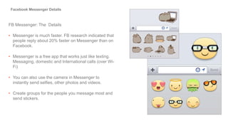 FB Messenger: The Details
• Messenger is much faster. FB research indicated that
people reply about 20% faster on Messenger than on
Facebook.
• Messenger is a free app that works just like texting.
Messaging, domestic and International calls (over Wi-
Fi)
• You can also use the camera in Messenger to
instantly send selfies, other photos and videos.
• Create groups for the people you message most and
send stickers.
Facebook Messenger Details
 