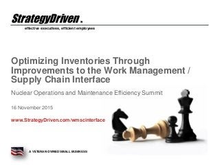effective executives, efficient employees
A VETERAN OWNED SMALL BUSINESS
StrategyDriven TM
Optimizing Inventories Through
Improvements to the Work Management /
Supply Chain Interface
Nuclear Operations and Maintenance Efficiency Summit
16 November 2015
www.StrategyDriven.com/wmscinterface
 