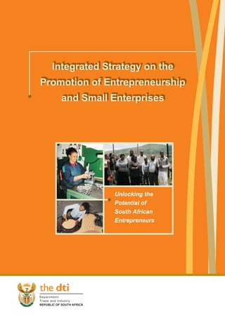 Integrated Strategy on the
  Integrated Strategy on the
Promotion of Entrepreneurship
Promotion of Entrepreneurship
    and Small Enterprises
    and Small Enterprises




              Unlocking the
              Potential of
              South African
              Entrepreneurs
 