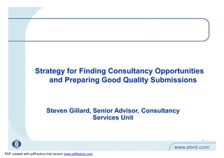Strategy for Finding Consultancy Opportunities
                        and Preparing Good Quality Submissions



                            Steven Gillard, Senior Advisor, Consultancy
                                            Services Unit


                                                                          1




PDF created with pdfFactory trial version www.pdffactory.com
 