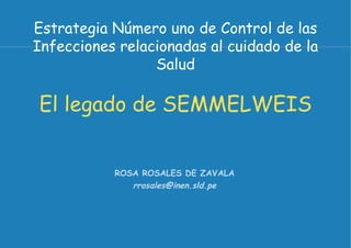 Estrategia Número uno de Control de las
Infecciones relacionadas al cuidado de la
                 Salud

El legado de SEMMELWEIS


           ROSA ROSALES DE ZAVALA
              rrosales@inen.sld.pe
 
