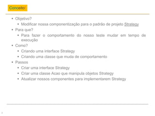  Objetivo?
 Modificar nossa componentização para o padrão de projeto Strategy
 Para que?
 Para fazer o comportamento do nosso teste mudar em tempo de
execução
 Como?
 Criando uma interface Strategy
 Criando uma classe que muda de comportamento
 Passos
 Criar uma interface Strategy
 Criar uma classe Acao que manipula objetos Strategy
 Atualizar nossos componentes para implementarem Strategy
Conceito!
2
 