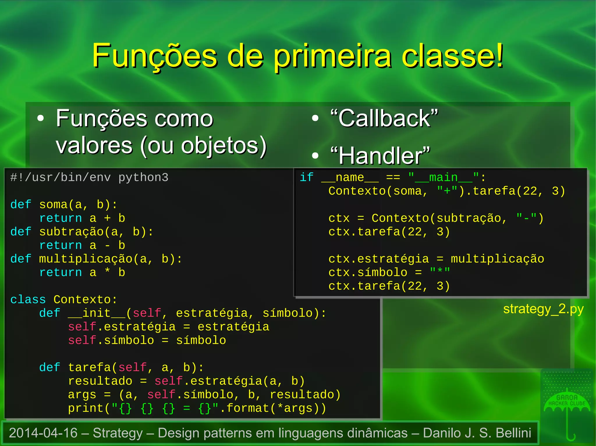 2014-04-16 – Strategy – Design patterns em linguagens dinâmicas – Danilo J. S. Bellini
#!/usr/bin/env python3
def soma(a, b):
return a + b
def subtração(a, b):
return a - b
def multiplicação(a, b):
return a * b
class Contexto:
def __init__(self, estratégia, símbolo):
self.estratégia = estratégia
self.símbolo = símbolo
def tarefa(self, a, b):
resultado = self.estratégia(a, b)
args = (a, self.símbolo, b, resultado)
print("{} {} {} = {}".format(*args))
#!/usr/bin/env python3
def soma(a, b):
return a + b
def subtração(a, b):
return a - b
def multiplicação(a, b):
return a * b
class Contexto:
def __init__(self, estratégia, símbolo):
self.estratégia = estratégia
self.símbolo = símbolo
def tarefa(self, a, b):
resultado = self.estratégia(a, b)
args = (a, self.símbolo, b, resultado)
print("{} {} {} = {}".format(*args))
if __name__ == "__main__":
Contexto(soma, "+").tarefa(22, 3)
ctx = Contexto(subtração, "-")
ctx.tarefa(22, 3)
ctx.estratégia = multiplicação
ctx.símbolo = "*"
ctx.tarefa(22, 3)
if __name__ == "__main__":
Contexto(soma, "+").tarefa(22, 3)
ctx = Contexto(subtração, "-")
ctx.tarefa(22, 3)
ctx.estratégia = multiplicação
ctx.símbolo = "*"
ctx.tarefa(22, 3)
Funções de primeira classe!Funções de primeira classe!
strategy_2.py
●
Funções comoFunções como
valores (ou objetos)valores (ou objetos)
●
““Callback”Callback”
●
““Handler”Handler”
 
