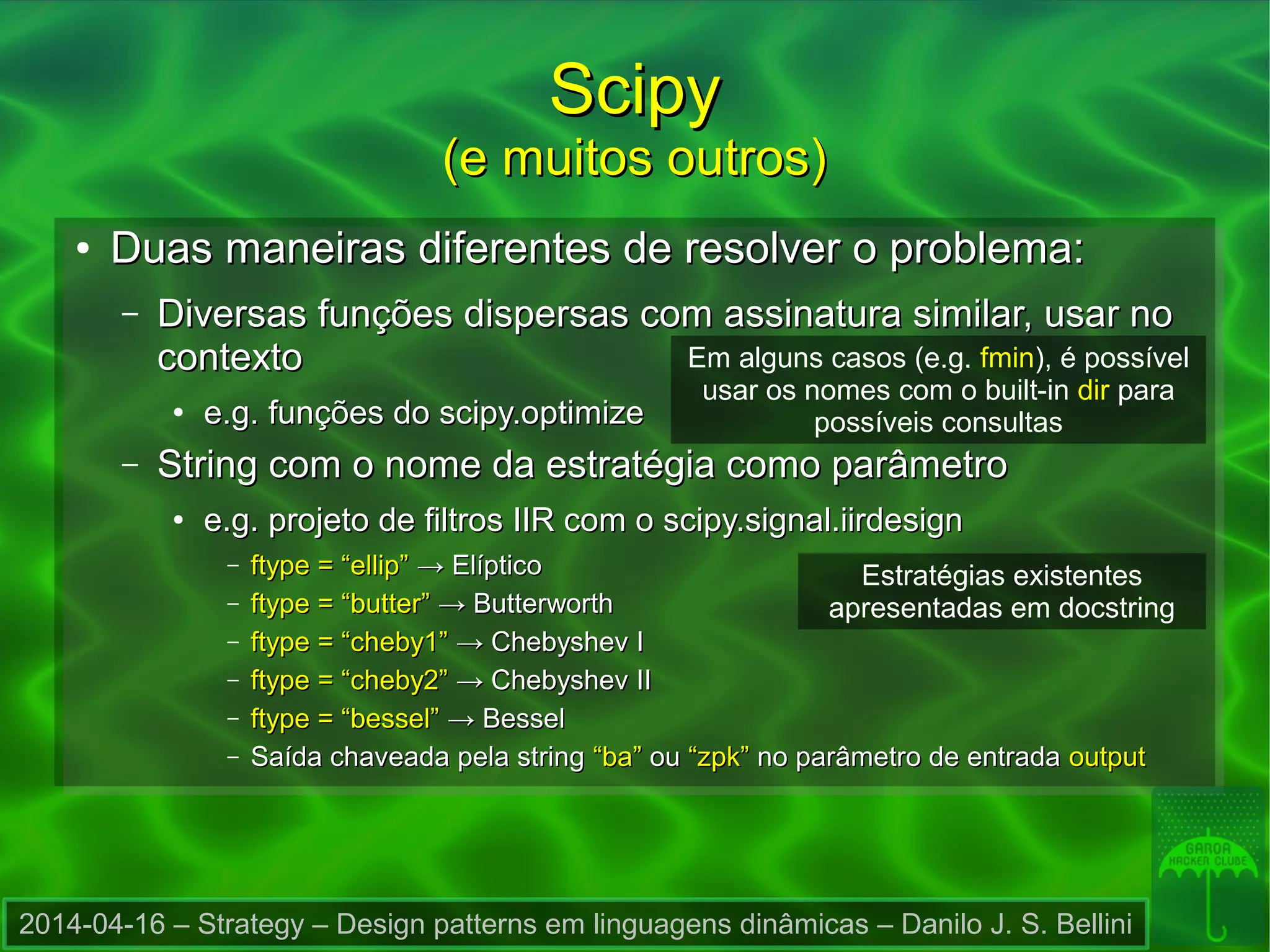 2014-04-16 – Strategy – Design patterns em linguagens dinâmicas – Danilo J. S. Bellini
ScipyScipy
(e muitos outros)(e muitos outros)
●
Duas maneiras diferentes de resolver o problema:Duas maneiras diferentes de resolver o problema:
– Diversas funções dispersas com assinatura similar, usar noDiversas funções dispersas com assinatura similar, usar no
contextocontexto
●
e.g. funções do scipy.optimizee.g. funções do scipy.optimize
– String com o nome da estratégia como parâmetroString com o nome da estratégia como parâmetro
●
e.g. projeto de filtros IIR com o scipy.signal.iirdesigne.g. projeto de filtros IIR com o scipy.signal.iirdesign
– ftype = “ellip”ftype = “ellip” → Elíptico→ Elíptico
– ftype = “butter”ftype = “butter” → Butterworth→ Butterworth
– ftype = “cheby1”ftype = “cheby1” → Chebyshev I→ Chebyshev I
– ftype = “cheby2”ftype = “cheby2” → Chebyshev II→ Chebyshev II
– ftype = “bessel”ftype = “bessel” → Bessel→ Bessel
– Saída chaveada pela stringSaída chaveada pela string “ba”“ba” ouou “zpk”“zpk” no parâmetro de entradano parâmetro de entrada outputoutput
Em alguns casos (e.g. fmin), é possível
usar os nomes com o built-in dir para
possíveis consultas
Estratégias existentes
apresentadas em docstring
 