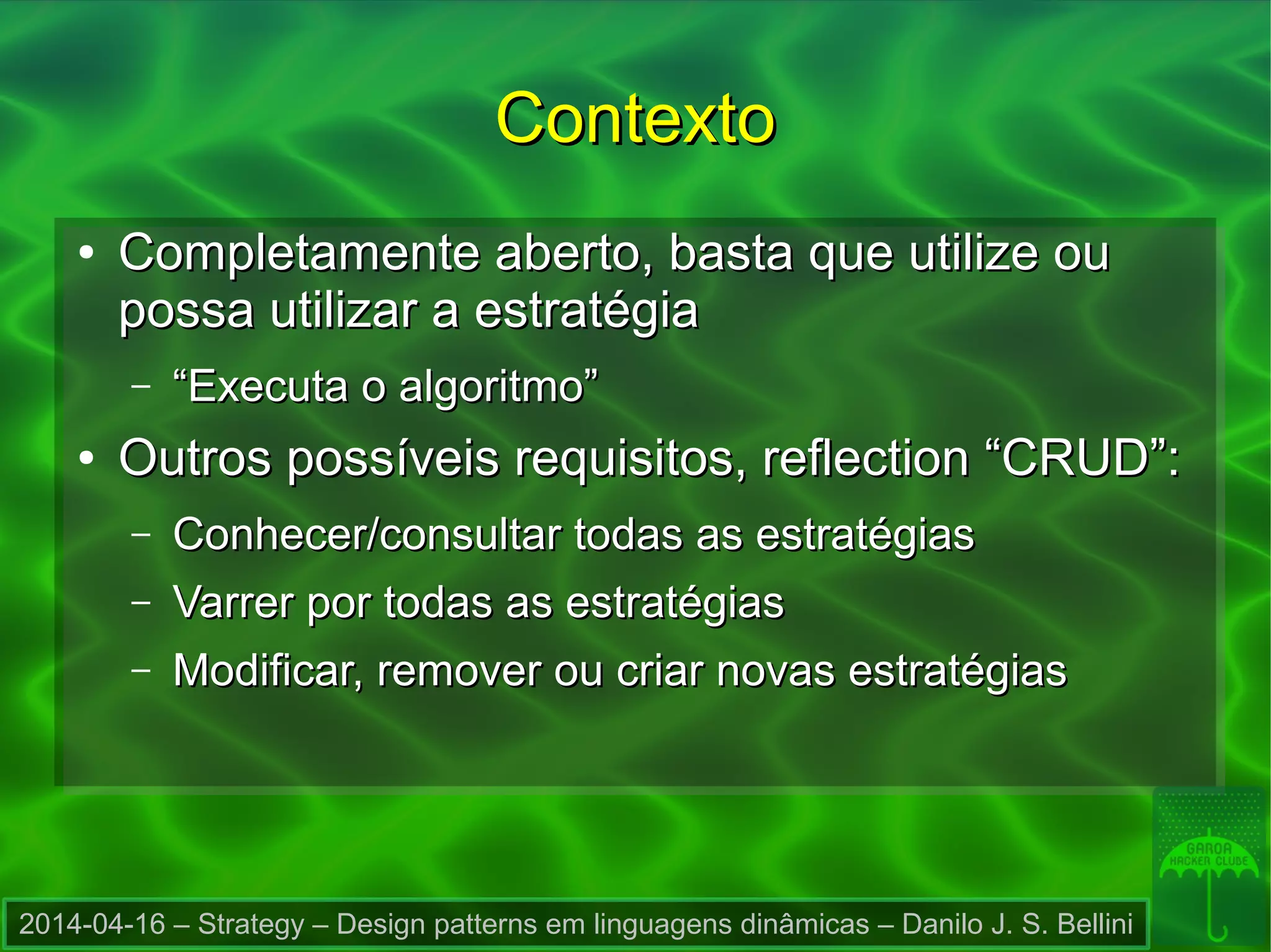 2014-04-16 – Strategy – Design patterns em linguagens dinâmicas – Danilo J. S. Bellini
ContextoContexto
●
Completamente aberto, basta que utilize ouCompletamente aberto, basta que utilize ou
possa utilizar a estratégiapossa utilizar a estratégia
– ““Executa o algoritmo”Executa o algoritmo”
●
Outros possíveis requisitos, reflection “CRUD”:Outros possíveis requisitos, reflection “CRUD”:
– Conhecer/consultar todas as estratégiasConhecer/consultar todas as estratégias
– Varrer por todas as estratégiasVarrer por todas as estratégias
– Modificar, remover ou criar novas estratégiasModificar, remover ou criar novas estratégias
 