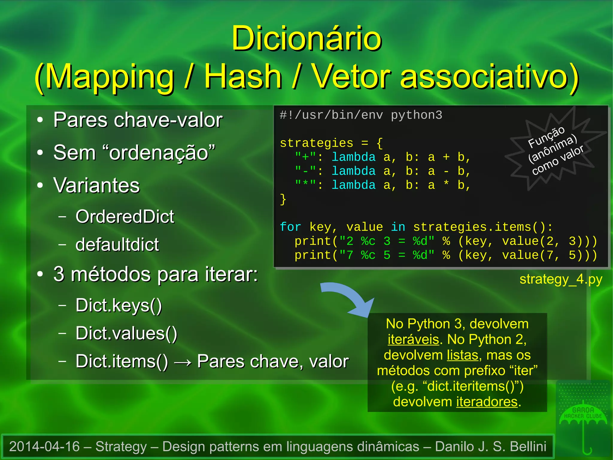 2014-04-16 – Strategy – Design patterns em linguagens dinâmicas – Danilo J. S. Bellini
DicionárioDicionário
(Mapping / Hash / Vetor associativo)(Mapping / Hash / Vetor associativo)
●
Pares chave-valorPares chave-valor
●
Sem “ordenação”Sem “ordenação”
●
VariantesVariantes
– OrderedDictOrderedDict
– defaultdictdefaultdict
●
3 métodos para iterar:3 métodos para iterar:
– Dict.keys()Dict.keys()
– Dict.values()Dict.values()
– Dict.items()Dict.items() → Pares chave, valor→ Pares chave, valor
#!/usr/bin/env python3
strategies = {
"+": lambda a, b: a + b,
"-": lambda a, b: a - b,
"*": lambda a, b: a * b,
}
for key, value in strategies.items():
print("2 %c 3 = %d" % (key, value(2, 3)))
print("7 %c 5 = %d" % (key, value(7, 5)))
#!/usr/bin/env python3
strategies = {
"+": lambda a, b: a + b,
"-": lambda a, b: a - b,
"*": lambda a, b: a * b,
}
for key, value in strategies.items():
print("2 %c 3 = %d" % (key, value(2, 3)))
print("7 %c 5 = %d" % (key, value(7, 5)))
strategy_4.py
No Python 3, devolvem
iteráveis. No Python 2,
devolvem listas, mas os
métodos com prefixo “iter”
(e.g. “dict.iteritems()”)
devolvem iteradores.
Função
(anônima)
como valor
 