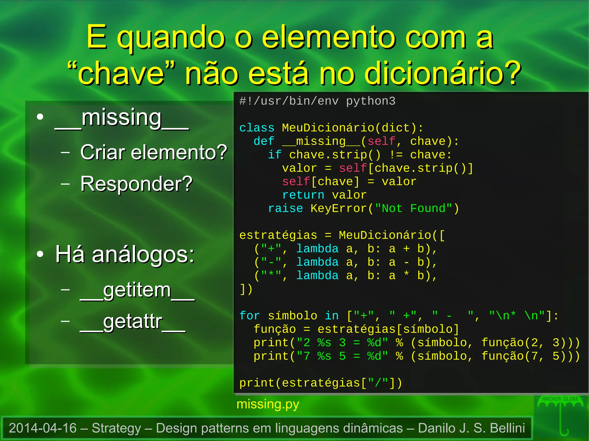 2014-04-16 – Strategy – Design patterns em linguagens dinâmicas – Danilo J. S. Bellini
E quando o elemento com aE quando o elemento com a
“chave” não está no dicionário?“chave” não está no dicionário?
●
__missing____missing__
– Criar elemento?Criar elemento?
– Responder?Responder?
●
Há análogos:Há análogos:
– __getitem____getitem__
– __getattr____getattr__
#!/usr/bin/env python3
class MeuDicionário(dict):
def __missing__(self, chave):
if chave.strip() != chave:
valor = self[chave.strip()]
self[chave] = valor
return valor
raise KeyError("Not Found")
estratégias = MeuDicionário([
("+", lambda a, b: a + b),
("-", lambda a, b: a - b),
("*", lambda a, b: a * b),
])
for símbolo in ["+", " +", " - ", "n* n"]:
função = estratégias[símbolo]
print("2 %s 3 = %d" % (símbolo, função(2, 3)))
print("7 %s 5 = %d" % (símbolo, função(7, 5)))
print(estratégias["/"])
#!/usr/bin/env python3
class MeuDicionário(dict):
def __missing__(self, chave):
if chave.strip() != chave:
valor = self[chave.strip()]
self[chave] = valor
return valor
raise KeyError("Not Found")
estratégias = MeuDicionário([
("+", lambda a, b: a + b),
("-", lambda a, b: a - b),
("*", lambda a, b: a * b),
])
for símbolo in ["+", " +", " - ", "n* n"]:
função = estratégias[símbolo]
print("2 %s 3 = %d" % (símbolo, função(2, 3)))
print("7 %s 5 = %d" % (símbolo, função(7, 5)))
print(estratégias["/"])
missing.py
 