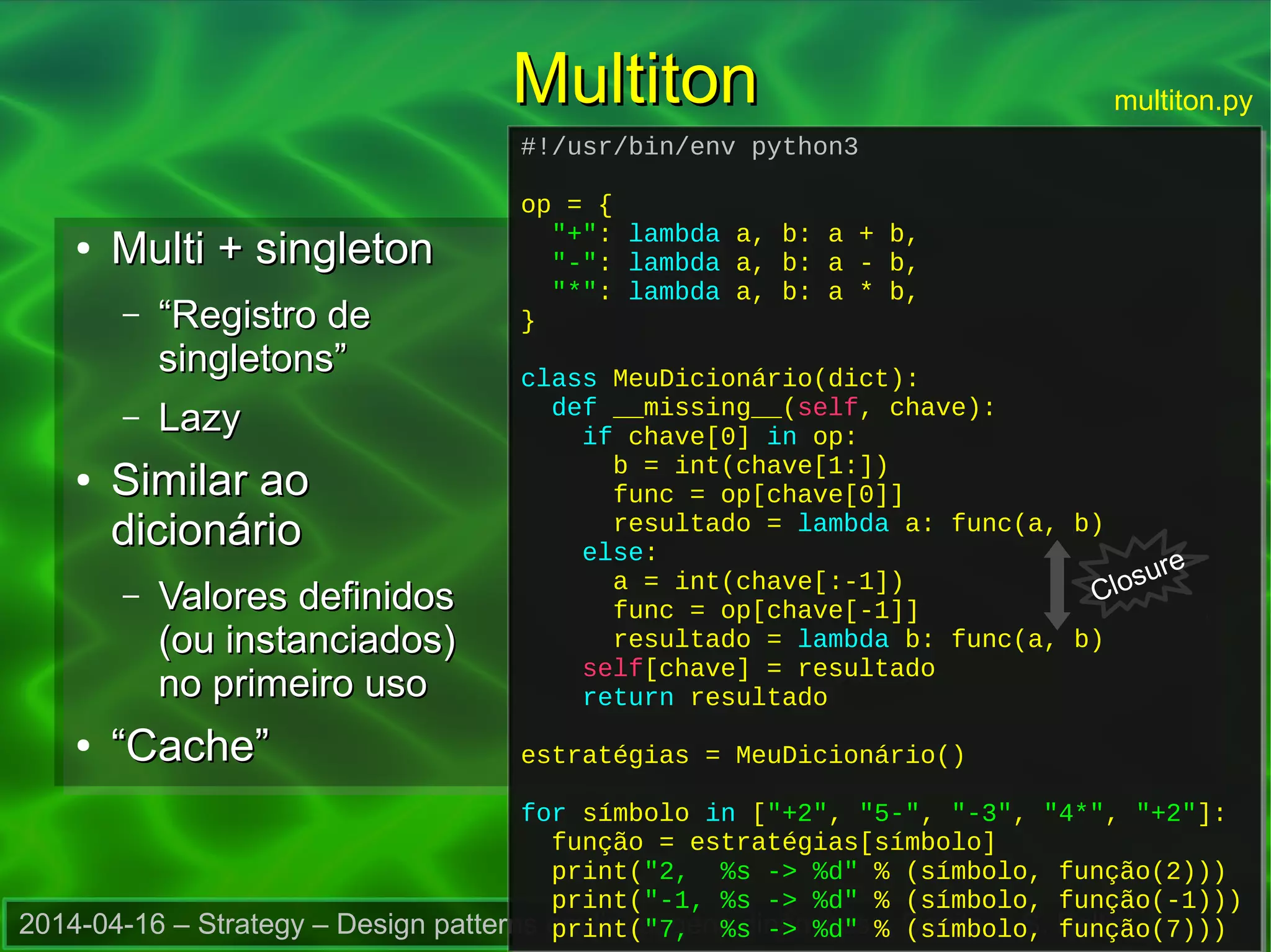 2014-04-16 – Strategy – Design patterns em linguagens dinâmicas – Danilo J. S. Bellini
MultitonMultiton
●
Multi + singletonMulti + singleton
– ““Registro deRegistro de
singletons”singletons”
– LazyLazy
●
Similar aoSimilar ao
dicionáriodicionário
– Valores definidosValores definidos
(ou instanciados)(ou instanciados)
no primeiro usono primeiro uso
●
““Cache”Cache”
#!/usr/bin/env python3
op = {
"+": lambda a, b: a + b,
"-": lambda a, b: a - b,
"*": lambda a, b: a * b,
}
class MeuDicionário(dict):
def __missing__(self, chave):
if chave[0] in op:
b = int(chave[1:])
func = op[chave[0]]
resultado = lambda a: func(a, b)
else:
a = int(chave[:-1])
func = op[chave[-1]]
resultado = lambda b: func(a, b)
self[chave] = resultado
return resultado
estratégias = MeuDicionário()
for símbolo in ["+2", "5-", "-3", "4*", "+2"]:
função = estratégias[símbolo]
print("2, %s -> %d" % (símbolo, função(2)))
print("-1, %s -> %d" % (símbolo, função(-1)))
print("7, %s -> %d" % (símbolo, função(7)))
#!/usr/bin/env python3
op = {
"+": lambda a, b: a + b,
"-": lambda a, b: a - b,
"*": lambda a, b: a * b,
}
class MeuDicionário(dict):
def __missing__(self, chave):
if chave[0] in op:
b = int(chave[1:])
func = op[chave[0]]
resultado = lambda a: func(a, b)
else:
a = int(chave[:-1])
func = op[chave[-1]]
resultado = lambda b: func(a, b)
self[chave] = resultado
return resultado
estratégias = MeuDicionário()
for símbolo in ["+2", "5-", "-3", "4*", "+2"]:
função = estratégias[símbolo]
print("2, %s -> %d" % (símbolo, função(2)))
print("-1, %s -> %d" % (símbolo, função(-1)))
print("7, %s -> %d" % (símbolo, função(7)))
multiton.py
Closure
 