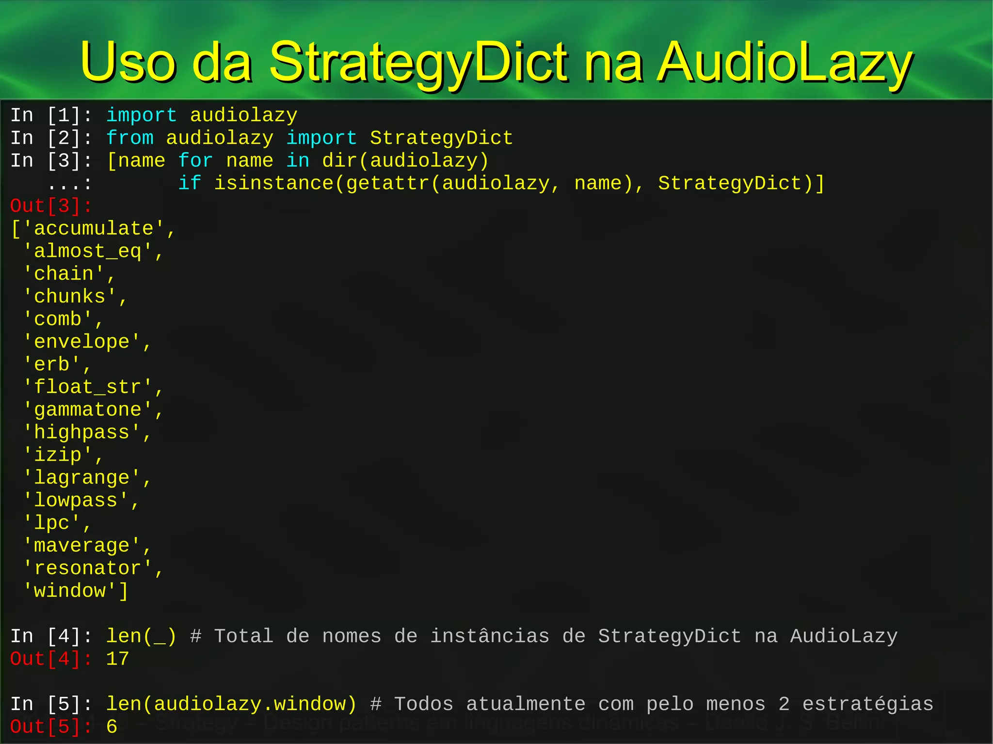 2014-04-16 – Strategy – Design patterns em linguagens dinâmicas – Danilo J. S. Bellini
Uso da StrategyDict na AudioLazyUso da StrategyDict na AudioLazy
In [1]: import audiolazy
In [2]: from audiolazy import StrategyDict
In [3]: [name for name in dir(audiolazy)
...: if isinstance(getattr(audiolazy, name), StrategyDict)]
Out[3]:
['accumulate',
'almost_eq',
'chain',
'chunks',
'comb',
'envelope',
'erb',
'float_str',
'gammatone',
'highpass',
'izip',
'lagrange',
'lowpass',
'lpc',
'maverage',
'resonator',
'window']
In [4]: len(_) # Total de nomes de instâncias de StrategyDict na AudioLazy
Out[4]: 17
In [5]: len(audiolazy.window) # Todos atualmente com pelo menos 2 estratégias
Out[5]: 6
In [1]: import audiolazy
In [2]: from audiolazy import StrategyDict
In [3]: [name for name in dir(audiolazy)
...: if isinstance(getattr(audiolazy, name), StrategyDict)]
Out[3]:
['accumulate',
'almost_eq',
'chain',
'chunks',
'comb',
'envelope',
'erb',
'float_str',
'gammatone',
'highpass',
'izip',
'lagrange',
'lowpass',
'lpc',
'maverage',
'resonator',
'window']
In [4]: len(_) # Total de nomes de instâncias de StrategyDict na AudioLazy
Out[4]: 17
In [5]: len(audiolazy.window) # Todos atualmente com pelo menos 2 estratégias
Out[5]: 6
 