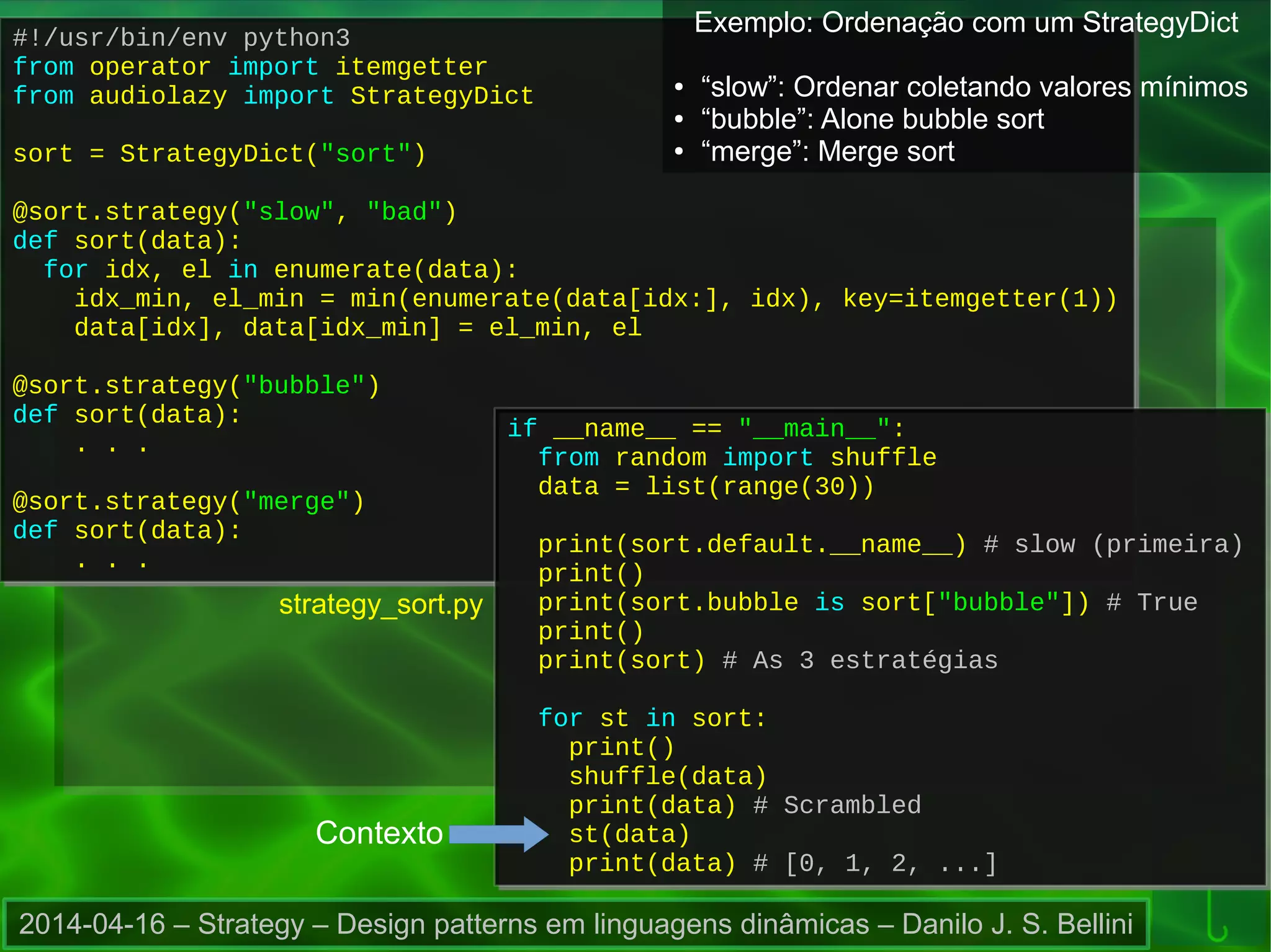 2014-04-16 – Strategy – Design patterns em linguagens dinâmicas – Danilo J. S. Bellini
strategy_sort.py
#!/usr/bin/env python3
from operator import itemgetter
from audiolazy import StrategyDict
sort = StrategyDict("sort")
@sort.strategy("slow", "bad")
def sort(data):
for idx, el in enumerate(data):
idx_min, el_min = min(enumerate(data[idx:], idx), key=itemgetter(1))
data[idx], data[idx_min] = el_min, el
@sort.strategy("bubble")
def sort(data):
. . .
@sort.strategy("merge")
def sort(data):
. . .
#!/usr/bin/env python3
from operator import itemgetter
from audiolazy import StrategyDict
sort = StrategyDict("sort")
@sort.strategy("slow", "bad")
def sort(data):
for idx, el in enumerate(data):
idx_min, el_min = min(enumerate(data[idx:], idx), key=itemgetter(1))
data[idx], data[idx_min] = el_min, el
@sort.strategy("bubble")
def sort(data):
. . .
@sort.strategy("merge")
def sort(data):
. . .
if __name__ == "__main__":
from random import shuffle
data = list(range(30))
print(sort.default.__name__) # slow (primeira)
print()
print(sort.bubble is sort["bubble"]) # True
print()
print(sort) # As 3 estratégias
for st in sort:
print()
shuffle(data)
print(data) # Scrambled
st(data)
print(data) # [0, 1, 2, ...]
if __name__ == "__main__":
from random import shuffle
data = list(range(30))
print(sort.default.__name__) # slow (primeira)
print()
print(sort.bubble is sort["bubble"]) # True
print()
print(sort) # As 3 estratégias
for st in sort:
print()
shuffle(data)
print(data) # Scrambled
st(data)
print(data) # [0, 1, 2, ...]
Contexto
Exemplo: Ordenação com um StrategyDict
● “slow”: Ordenar coletando valores mínimos
● “bubble”: Alone bubble sort
● “merge”: Merge sort
 