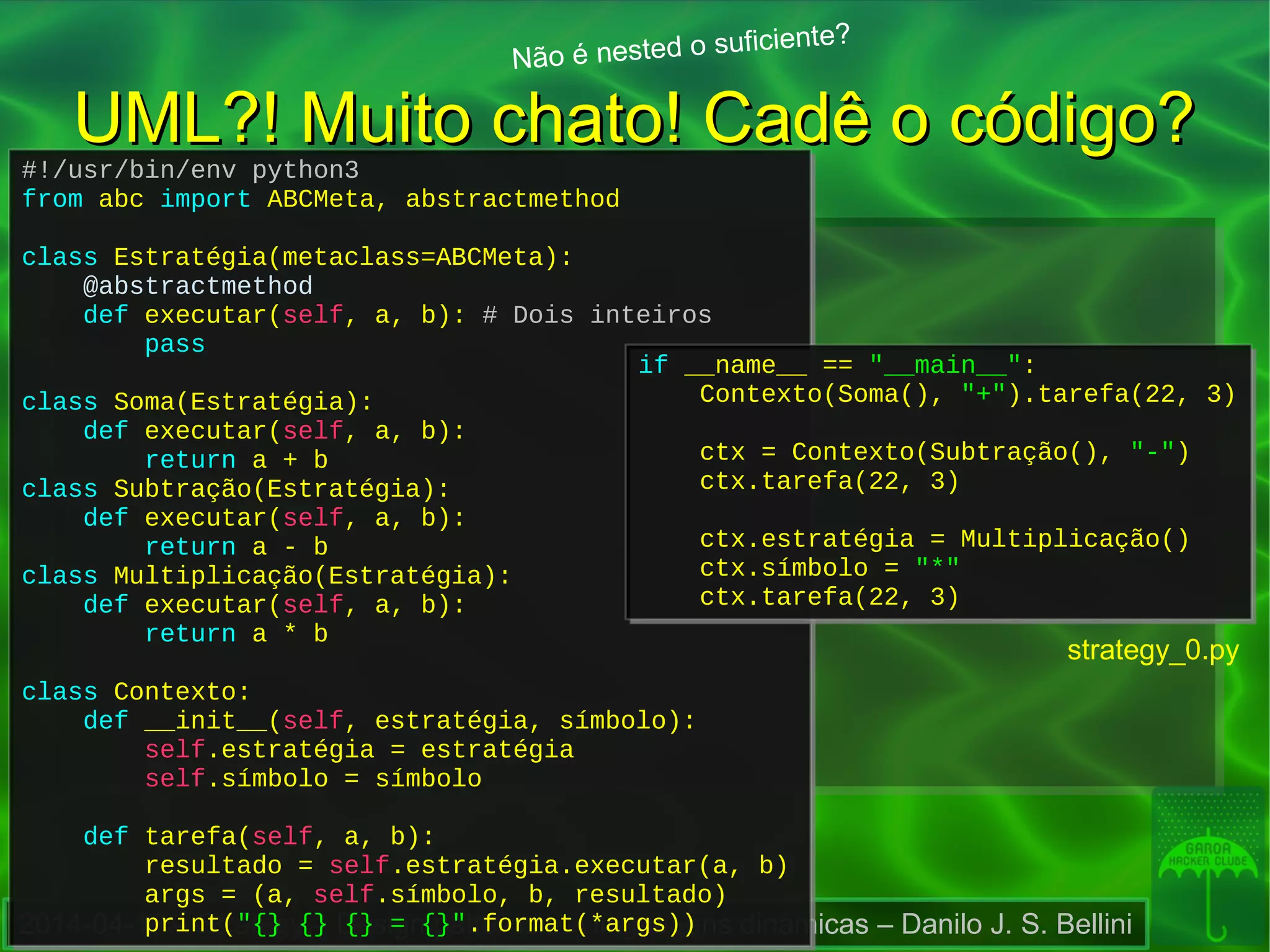 2014-04-16 – Strategy – Design patterns em linguagens dinâmicas – Danilo J. S. Bellini
UML?! Muito chato! Cadê o código?UML?! Muito chato! Cadê o código?
Não é nested o suficiente?
#!/usr/bin/env python3
from abc import ABCMeta, abstractmethod
class Estratégia(metaclass=ABCMeta):
@abstractmethod
def executar(self, a, b): # Dois inteiros
pass
class Soma(Estratégia):
def executar(self, a, b):
return a + b
class Subtração(Estratégia):
def executar(self, a, b):
return a - b
class Multiplicação(Estratégia):
def executar(self, a, b):
return a * b
class Contexto:
def __init__(self, estratégia, símbolo):
self.estratégia = estratégia
self.símbolo = símbolo
def tarefa(self, a, b):
resultado = self.estratégia.executar(a, b)
args = (a, self.símbolo, b, resultado)
print("{} {} {} = {}".format(*args))
#!/usr/bin/env python3
from abc import ABCMeta, abstractmethod
class Estratégia(metaclass=ABCMeta):
@abstractmethod
def executar(self, a, b): # Dois inteiros
pass
class Soma(Estratégia):
def executar(self, a, b):
return a + b
class Subtração(Estratégia):
def executar(self, a, b):
return a - b
class Multiplicação(Estratégia):
def executar(self, a, b):
return a * b
class Contexto:
def __init__(self, estratégia, símbolo):
self.estratégia = estratégia
self.símbolo = símbolo
def tarefa(self, a, b):
resultado = self.estratégia.executar(a, b)
args = (a, self.símbolo, b, resultado)
print("{} {} {} = {}".format(*args))
if __name__ == "__main__":
Contexto(Soma(), "+").tarefa(22, 3)
ctx = Contexto(Subtração(), "-")
ctx.tarefa(22, 3)
ctx.estratégia = Multiplicação()
ctx.símbolo = "*"
ctx.tarefa(22, 3)
if __name__ == "__main__":
Contexto(Soma(), "+").tarefa(22, 3)
ctx = Contexto(Subtração(), "-")
ctx.tarefa(22, 3)
ctx.estratégia = Multiplicação()
ctx.símbolo = "*"
ctx.tarefa(22, 3)
strategy_0.py
 