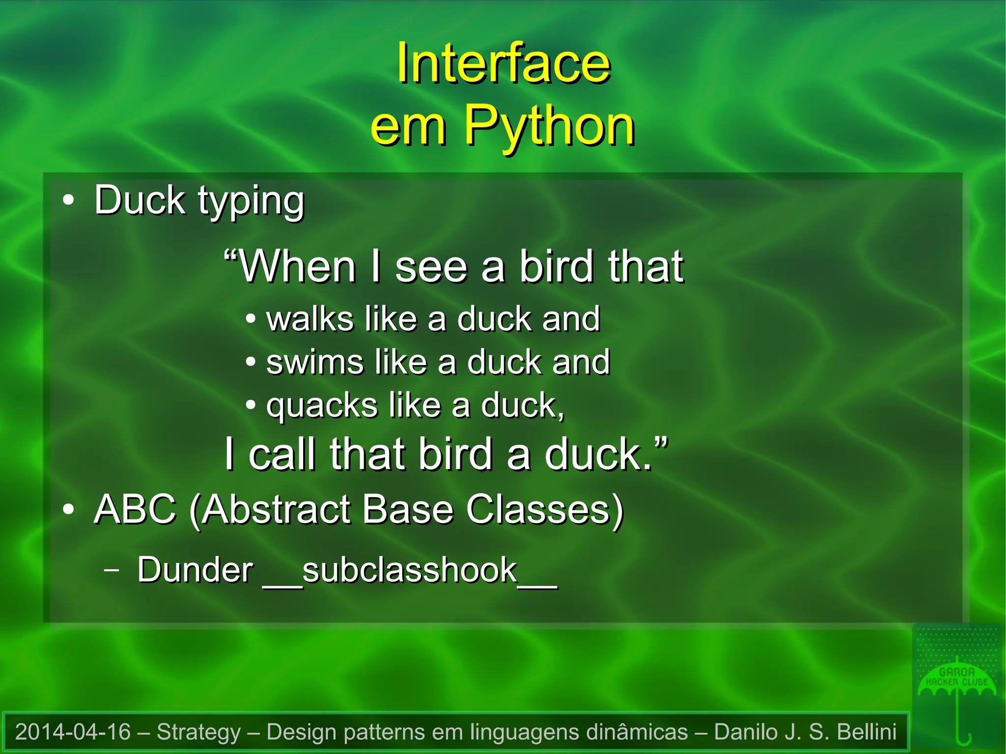 2014-04-16 – Strategy – Design patterns em linguagens dinâmicas – Danilo J. S. Bellini
InterfaceInterface
em Pythonem Python
●
Duck typingDuck typing
““When I see a bird thatWhen I see a bird that
●
walks like a duck andwalks like a duck and
●
swims like a duck andswims like a duck and
●
quacks like a duck,quacks like a duck,
I call that bird a duck.”I call that bird a duck.”
●
ABC (Abstract Base Classes)ABC (Abstract Base Classes)
– Dunder __subclasshook__Dunder __subclasshook__
 