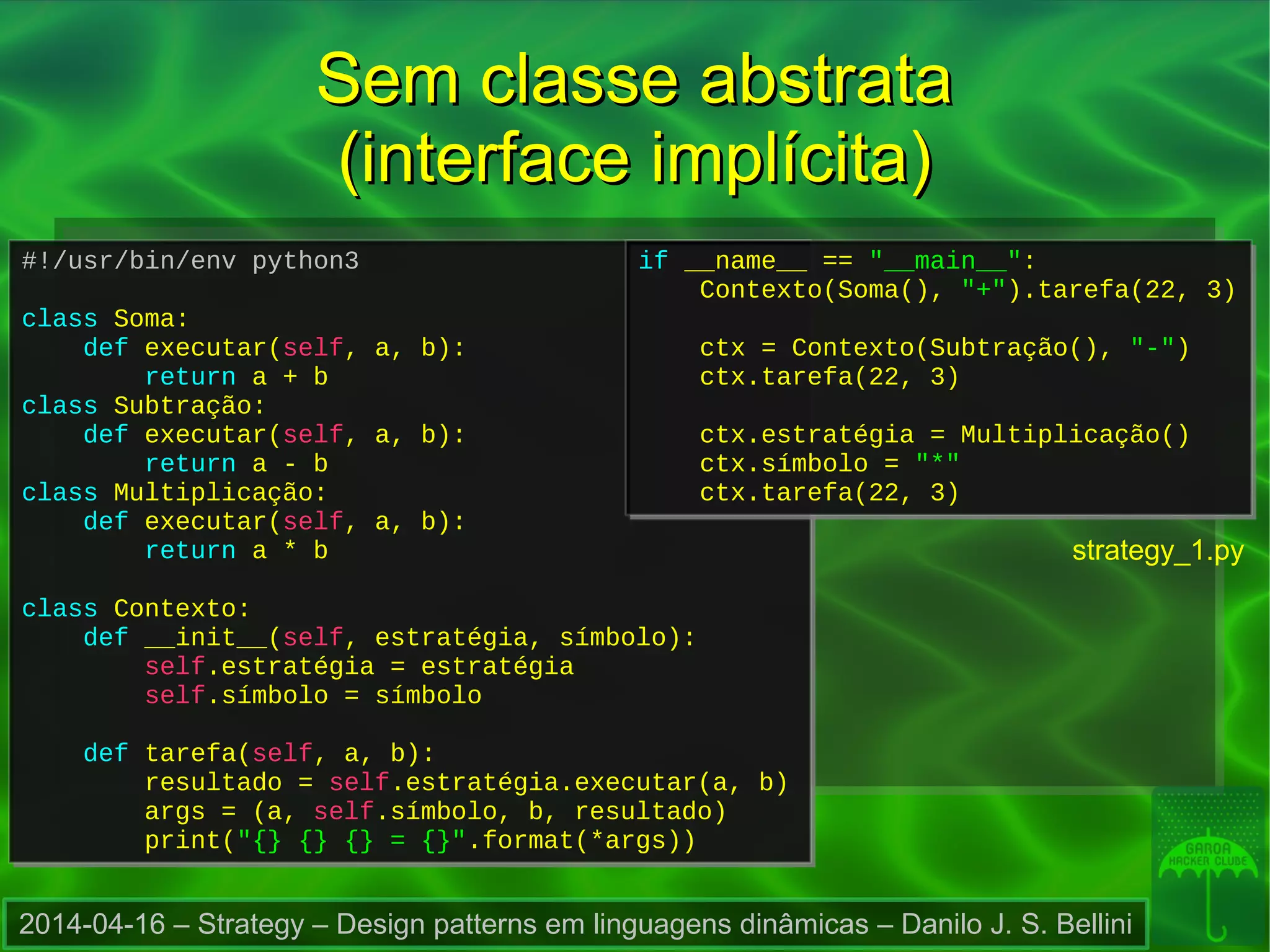 2014-04-16 – Strategy – Design patterns em linguagens dinâmicas – Danilo J. S. Bellini
#!/usr/bin/env python3
class Soma:
def executar(self, a, b):
return a + b
class Subtração:
def executar(self, a, b):
return a - b
class Multiplicação:
def executar(self, a, b):
return a * b
class Contexto:
def __init__(self, estratégia, símbolo):
self.estratégia = estratégia
self.símbolo = símbolo
def tarefa(self, a, b):
resultado = self.estratégia.executar(a, b)
args = (a, self.símbolo, b, resultado)
print("{} {} {} = {}".format(*args))
#!/usr/bin/env python3
class Soma:
def executar(self, a, b):
return a + b
class Subtração:
def executar(self, a, b):
return a - b
class Multiplicação:
def executar(self, a, b):
return a * b
class Contexto:
def __init__(self, estratégia, símbolo):
self.estratégia = estratégia
self.símbolo = símbolo
def tarefa(self, a, b):
resultado = self.estratégia.executar(a, b)
args = (a, self.símbolo, b, resultado)
print("{} {} {} = {}".format(*args))
if __name__ == "__main__":
Contexto(Soma(), "+").tarefa(22, 3)
ctx = Contexto(Subtração(), "-")
ctx.tarefa(22, 3)
ctx.estratégia = Multiplicação()
ctx.símbolo = "*"
ctx.tarefa(22, 3)
if __name__ == "__main__":
Contexto(Soma(), "+").tarefa(22, 3)
ctx = Contexto(Subtração(), "-")
ctx.tarefa(22, 3)
ctx.estratégia = Multiplicação()
ctx.símbolo = "*"
ctx.tarefa(22, 3)
Sem classe abstrataSem classe abstrata
(interface implícita)(interface implícita)
strategy_1.py
 