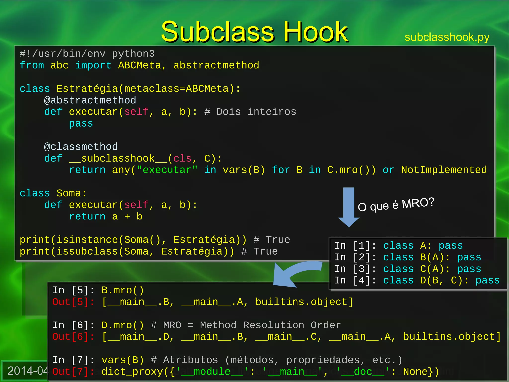 2014-04-16 – Strategy – Design patterns em linguagens dinâmicas – Danilo J. S. Bellini
#!/usr/bin/env python3
from abc import ABCMeta, abstractmethod
class Estratégia(metaclass=ABCMeta):
@abstractmethod
def executar(self, a, b): # Dois inteiros
pass
@classmethod
def __subclasshook__(cls, C):
return any("executar" in vars(B) for B in C.mro()) or NotImplemented
class Soma:
def executar(self, a, b):
return a + b
print(isinstance(Soma(), Estratégia)) # True
print(issubclass(Soma, Estratégia)) # True
#!/usr/bin/env python3
from abc import ABCMeta, abstractmethod
class Estratégia(metaclass=ABCMeta):
@abstractmethod
def executar(self, a, b): # Dois inteiros
pass
@classmethod
def __subclasshook__(cls, C):
return any("executar" in vars(B) for B in C.mro()) or NotImplemented
class Soma:
def executar(self, a, b):
return a + b
print(isinstance(Soma(), Estratégia)) # True
print(issubclass(Soma, Estratégia)) # True
Subclass HookSubclass Hook subclasshook.py
In [5]: B.mro()
Out[5]: [__main__.B, __main__.A, builtins.object]
In [6]: D.mro() # MRO = Method Resolution Order
Out[6]: [__main__.D, __main__.B, __main__.C, __main__.A, builtins.object]
In [7]: vars(B) # Atributos (métodos, propriedades, etc.)
Out[7]: dict_proxy({'__module__': '__main__', '__doc__': None})
In [5]: B.mro()
Out[5]: [__main__.B, __main__.A, builtins.object]
In [6]: D.mro() # MRO = Method Resolution Order
Out[6]: [__main__.D, __main__.B, __main__.C, __main__.A, builtins.object]
In [7]: vars(B) # Atributos (métodos, propriedades, etc.)
Out[7]: dict_proxy({'__module__': '__main__', '__doc__': None})
In [1]: class A: pass
In [2]: class B(A): pass
In [3]: class C(A): pass
In [4]: class D(B, C): pass
In [1]: class A: pass
In [2]: class B(A): pass
In [3]: class C(A): pass
In [4]: class D(B, C): pass
O que é MRO?
 