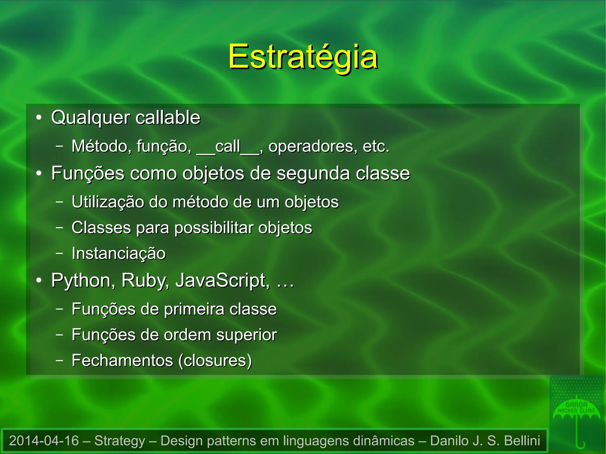 2014-04-16 – Strategy – Design patterns em linguagens dinâmicas – Danilo J. S. Bellini
EstratégiaEstratégia
●
Qualquer callableQualquer callable
– Método, função, __call__, operadores, etc.Método, função, __call__, operadores, etc.
●
Funções como objetos de segunda classeFunções como objetos de segunda classe
– Utilização do método de um objetosUtilização do método de um objetos
– Classes para possibilitar objetosClasses para possibilitar objetos
– InstanciaçãoInstanciação
●
Python, Ruby, JavaScript, …Python, Ruby, JavaScript, …
– Funções de primeira classeFunções de primeira classe
– Funções de ordem superiorFunções de ordem superior
– Fechamentos (closures)Fechamentos (closures)
 