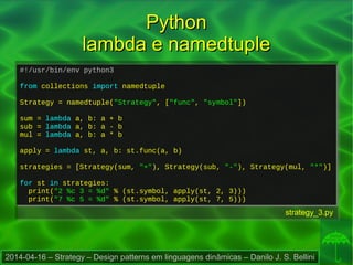 2014-04-16 – Strategy – Design patterns em linguagens dinâmicas – Danilo J. S. Bellini
PythonPython
lambda e namedtuplelambda e namedtuple
#!/usr/bin/env python3
from collections import namedtuple
Strategy = namedtuple("Strategy", ["func", "symbol"])
sum = lambda a, b: a + b
sub = lambda a, b: a - b
mul = lambda a, b: a * b
apply = lambda st, a, b: st.func(a, b)
strategies = [Strategy(sum, "+"), Strategy(sub, "-"), Strategy(mul, "*")]
for st in strategies:
print("2 %c 3 = %d" % (st.symbol, apply(st, 2, 3)))
print("7 %c 5 = %d" % (st.symbol, apply(st, 7, 5)))
#!/usr/bin/env python3
from collections import namedtuple
Strategy = namedtuple("Strategy", ["func", "symbol"])
sum = lambda a, b: a + b
sub = lambda a, b: a - b
mul = lambda a, b: a * b
apply = lambda st, a, b: st.func(a, b)
strategies = [Strategy(sum, "+"), Strategy(sub, "-"), Strategy(mul, "*")]
for st in strategies:
print("2 %c 3 = %d" % (st.symbol, apply(st, 2, 3)))
print("7 %c 5 = %d" % (st.symbol, apply(st, 7, 5)))
strategy_3.py
 