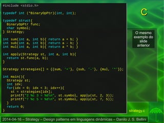 2014-04-16 – Strategy – Design patterns em linguagens dinâmicas – Danilo J. S. Bellini
CC
#include <stdio.h>
typedef int (*BinaryOpPtr)(int, int);
typedef struct{
BinaryOpPtr func;
char symbol;
} Strategy;
int sum(int a, int b){ return a + b; }
int sub(int a, int b){ return a - b; }
int mul(int a, int b){ return a * b; }
int apply(Strategy st, int a, int b){
return st.func(a, b);
}
Strategy strategies[] = {{sum, '+'}, {sub, '-'}, {mul, '*'}};
int main(){
Strategy st;
int idx;
for(idx = 0; idx < 3; idx++){
st = strategies[idx];
printf("2 %c 3 = %dn", st.symbol, apply(st, 2, 3));
printf("7 %c 5 = %dn", st.symbol, apply(st, 7, 5));
}
return 0;
}
#include <stdio.h>
typedef int (*BinaryOpPtr)(int, int);
typedef struct{
BinaryOpPtr func;
char symbol;
} Strategy;
int sum(int a, int b){ return a + b; }
int sub(int a, int b){ return a - b; }
int mul(int a, int b){ return a * b; }
int apply(Strategy st, int a, int b){
return st.func(a, b);
}
Strategy strategies[] = {{sum, '+'}, {sub, '-'}, {mul, '*'}};
int main(){
Strategy st;
int idx;
for(idx = 0; idx < 3; idx++){
st = strategies[idx];
printf("2 %c 3 = %dn", st.symbol, apply(st, 2, 3));
printf("7 %c 5 = %dn", st.symbol, apply(st, 7, 5));
}
return 0;
}
O mesmo
exemplo do
slide
anterior
strategy.c
 