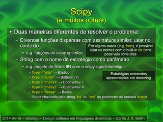 2014-04-16 – Strategy – Design patterns em linguagens dinâmicas – Danilo J. S. Bellini
ScipyScipy
(e muitos outros)(e muitos outros)
●
Duas maneiras diferentes de resolver o problema:Duas maneiras diferentes de resolver o problema:
– Diversas funções dispersas com assinatura similar, usar noDiversas funções dispersas com assinatura similar, usar no
contextocontexto
●
e.g. funções do scipy.optimizee.g. funções do scipy.optimize
– String com o nome da estratégia como parâmetroString com o nome da estratégia como parâmetro
●
e.g. projeto de filtros IIR com o scipy.signal.iirdesigne.g. projeto de filtros IIR com o scipy.signal.iirdesign
– ftype = “ellip”ftype = “ellip” → Elíptico→ Elíptico
– ftype = “butter”ftype = “butter” → Butterworth→ Butterworth
– ftype = “cheby1”ftype = “cheby1” → Chebyshev I→ Chebyshev I
– ftype = “cheby2”ftype = “cheby2” → Chebyshev II→ Chebyshev II
– ftype = “bessel”ftype = “bessel” → Bessel→ Bessel
– Saída chaveada pela stringSaída chaveada pela string “ba”“ba” ouou “zpk”“zpk” no parâmetro de entradano parâmetro de entrada outputoutput
Em alguns casos (e.g. fmin), é possível
usar os nomes com o built-in dir para
possíveis consultas
Estratégias existentes
apresentadas em docstring
 