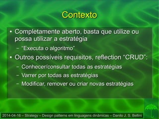 2014-04-16 – Strategy – Design patterns em linguagens dinâmicas – Danilo J. S. Bellini
ContextoContexto
●
Completamente aberto, basta que utilize ouCompletamente aberto, basta que utilize ou
possa utilizar a estratégiapossa utilizar a estratégia
– ““Executa o algoritmo”Executa o algoritmo”
●
Outros possíveis requisitos, reflection “CRUD”:Outros possíveis requisitos, reflection “CRUD”:
– Conhecer/consultar todas as estratégiasConhecer/consultar todas as estratégias
– Varrer por todas as estratégiasVarrer por todas as estratégias
– Modificar, remover ou criar novas estratégiasModificar, remover ou criar novas estratégias
 