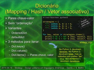 2014-04-16 – Strategy – Design patterns em linguagens dinâmicas – Danilo J. S. Bellini
DicionárioDicionário
(Mapping / Hash / Vetor associativo)(Mapping / Hash / Vetor associativo)
●
Pares chave-valorPares chave-valor
●
Sem “ordenação”Sem “ordenação”
●
VariantesVariantes
– OrderedDictOrderedDict
– defaultdictdefaultdict
●
3 métodos para iterar:3 métodos para iterar:
– Dict.keys()Dict.keys()
– Dict.values()Dict.values()
– Dict.items()Dict.items() → Pares chave, valor→ Pares chave, valor
#!/usr/bin/env python3
strategies = {
"+": lambda a, b: a + b,
"-": lambda a, b: a - b,
"*": lambda a, b: a * b,
}
for key, value in strategies.items():
print("2 %c 3 = %d" % (key, value(2, 3)))
print("7 %c 5 = %d" % (key, value(7, 5)))
#!/usr/bin/env python3
strategies = {
"+": lambda a, b: a + b,
"-": lambda a, b: a - b,
"*": lambda a, b: a * b,
}
for key, value in strategies.items():
print("2 %c 3 = %d" % (key, value(2, 3)))
print("7 %c 5 = %d" % (key, value(7, 5)))
strategy_4.py
No Python 3, devolvem
iteráveis. No Python 2,
devolvem listas, mas os
métodos com prefixo “iter”
(e.g. “dict.iteritems()”)
devolvem iteradores.
Função
(anônima)
como valor
 