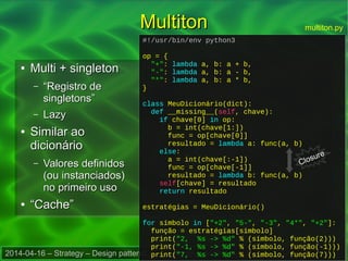 2014-04-16 – Strategy – Design patterns em linguagens dinâmicas – Danilo J. S. Bellini
MultitonMultiton
●
Multi + singletonMulti + singleton
– ““Registro deRegistro de
singletons”singletons”
– LazyLazy
●
Similar aoSimilar ao
dicionáriodicionário
– Valores definidosValores definidos
(ou instanciados)(ou instanciados)
no primeiro usono primeiro uso
●
““Cache”Cache”
#!/usr/bin/env python3
op = {
"+": lambda a, b: a + b,
"-": lambda a, b: a - b,
"*": lambda a, b: a * b,
}
class MeuDicionário(dict):
def __missing__(self, chave):
if chave[0] in op:
b = int(chave[1:])
func = op[chave[0]]
resultado = lambda a: func(a, b)
else:
a = int(chave[:-1])
func = op[chave[-1]]
resultado = lambda b: func(a, b)
self[chave] = resultado
return resultado
estratégias = MeuDicionário()
for símbolo in ["+2", "5-", "-3", "4*", "+2"]:
função = estratégias[símbolo]
print("2, %s -> %d" % (símbolo, função(2)))
print("-1, %s -> %d" % (símbolo, função(-1)))
print("7, %s -> %d" % (símbolo, função(7)))
#!/usr/bin/env python3
op = {
"+": lambda a, b: a + b,
"-": lambda a, b: a - b,
"*": lambda a, b: a * b,
}
class MeuDicionário(dict):
def __missing__(self, chave):
if chave[0] in op:
b = int(chave[1:])
func = op[chave[0]]
resultado = lambda a: func(a, b)
else:
a = int(chave[:-1])
func = op[chave[-1]]
resultado = lambda b: func(a, b)
self[chave] = resultado
return resultado
estratégias = MeuDicionário()
for símbolo in ["+2", "5-", "-3", "4*", "+2"]:
função = estratégias[símbolo]
print("2, %s -> %d" % (símbolo, função(2)))
print("-1, %s -> %d" % (símbolo, função(-1)))
print("7, %s -> %d" % (símbolo, função(7)))
multiton.py
Closure
 