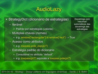2014-04-16 – Strategy – Design patterns em linguagens dinâmicas – Danilo J. S. Bellini
AudioLazyAudioLazy
●
StrategyDict (dicionário de estratégias)StrategyDict (dicionário de estratégias)
– IterávelIterável
●
Padrão por estratégias (valores)Padrão por estratégias (valores)
– Múltiplas chaves (nomes)Múltiplas chaves (nomes)
●
e.g.e.g. window[“rectangular”] is window[“rect”]window[“rectangular”] is window[“rect”] → True→ True
– Acesso como atributosAcesso como atributos
●
e.g.e.g. lowpass.pole_exp(pi/7)lowpass.pole_exp(pi/7)
– Estratégia padrão do dicionárioEstratégia padrão do dicionário
●
Consultável no atributo “default”Consultável no atributo “default”
●
e.g.e.g. lowpass(pi/7)lowpass(pi/7) equivale aequivale a lowpass.pole(pi/7)lowpass.pole(pi/7)
Docstrings com
“resumos”
automáticos das
docstrings das
estratégias
 