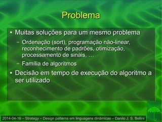 2014-04-16 – Strategy – Design patterns em linguagens dinâmicas – Danilo J. S. Bellini
ProblemaProblema
●
Muitas soluções para um mesmo problemaMuitas soluções para um mesmo problema
– Ordenação (sort), programação não-linear,Ordenação (sort), programação não-linear,
reconhecimento de padrões, otimização,reconhecimento de padrões, otimização,
processamento de sinais, …processamento de sinais, …
– Família de algoritmosFamília de algoritmos
●
Decisão em tempo de execução do algoritmo aDecisão em tempo de execução do algoritmo a
ser utilizadoser utilizado
 