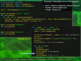 2014-04-16 – Strategy – Design patterns em linguagens dinâmicas – Danilo J. S. Bellini
strategy_sort.py
#!/usr/bin/env python3
from operator import itemgetter
from audiolazy import StrategyDict
sort = StrategyDict("sort")
@sort.strategy("slow", "bad")
def sort(data):
for idx, el in enumerate(data):
idx_min, el_min = min(enumerate(data[idx:], idx), key=itemgetter(1))
data[idx], data[idx_min] = el_min, el
@sort.strategy("bubble")
def sort(data):
. . .
@sort.strategy("merge")
def sort(data):
. . .
#!/usr/bin/env python3
from operator import itemgetter
from audiolazy import StrategyDict
sort = StrategyDict("sort")
@sort.strategy("slow", "bad")
def sort(data):
for idx, el in enumerate(data):
idx_min, el_min = min(enumerate(data[idx:], idx), key=itemgetter(1))
data[idx], data[idx_min] = el_min, el
@sort.strategy("bubble")
def sort(data):
. . .
@sort.strategy("merge")
def sort(data):
. . .
if __name__ == "__main__":
from random import shuffle
data = list(range(30))
print(sort.default.__name__) # slow (primeira)
print()
print(sort.bubble is sort["bubble"]) # True
print()
print(sort) # As 3 estratégias
for st in sort:
print()
shuffle(data)
print(data) # Scrambled
st(data)
print(data) # [0, 1, 2, ...]
if __name__ == "__main__":
from random import shuffle
data = list(range(30))
print(sort.default.__name__) # slow (primeira)
print()
print(sort.bubble is sort["bubble"]) # True
print()
print(sort) # As 3 estratégias
for st in sort:
print()
shuffle(data)
print(data) # Scrambled
st(data)
print(data) # [0, 1, 2, ...]
Contexto
Exemplo: Ordenação com um StrategyDict
● “slow”: Ordenar coletando valores mínimos
● “bubble”: Alone bubble sort
● “merge”: Merge sort
 