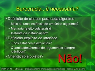 2014-04-16 – Strategy – Design patterns em linguagens dinâmicas – Danilo J. S. Bellini
Burocracia...é necessária?Burocracia...é necessária?
●
Definição de classes para cada algoritmoDefinição de classes para cada algoritmo
– Mais de uma instância de um único algoritmo?Mais de uma instância de um único algoritmo?
– Memória (efeito colaterais)?Memória (efeito colaterais)?
– Instante da instanciação?Instante da instanciação?
●
Definição explícita da interfaceDefinição explícita da interface
– Tipos estáticos e explícitos?Tipos estáticos e explícitos?
– Quantidades/nomes de argumentos sempreQuantidades/nomes de argumentos sempre
idênticos?idênticos?
●
Orientação a objetos?Orientação a objetos?
Não!Não!
 