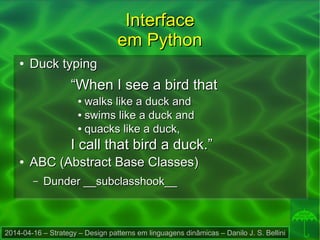 2014-04-16 – Strategy – Design patterns em linguagens dinâmicas – Danilo J. S. Bellini
InterfaceInterface
em Pythonem Python
●
Duck typingDuck typing
““When I see a bird thatWhen I see a bird that
●
walks like a duck andwalks like a duck and
●
swims like a duck andswims like a duck and
●
quacks like a duck,quacks like a duck,
I call that bird a duck.”I call that bird a duck.”
●
ABC (Abstract Base Classes)ABC (Abstract Base Classes)
– Dunder __subclasshook__Dunder __subclasshook__
 