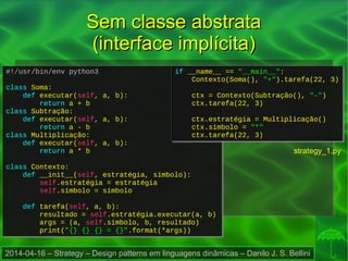 2014-04-16 – Strategy – Design patterns em linguagens dinâmicas – Danilo J. S. Bellini
#!/usr/bin/env python3
class Soma:
def executar(self, a, b):
return a + b
class Subtração:
def executar(self, a, b):
return a - b
class Multiplicação:
def executar(self, a, b):
return a * b
class Contexto:
def __init__(self, estratégia, símbolo):
self.estratégia = estratégia
self.símbolo = símbolo
def tarefa(self, a, b):
resultado = self.estratégia.executar(a, b)
args = (a, self.símbolo, b, resultado)
print("{} {} {} = {}".format(*args))
#!/usr/bin/env python3
class Soma:
def executar(self, a, b):
return a + b
class Subtração:
def executar(self, a, b):
return a - b
class Multiplicação:
def executar(self, a, b):
return a * b
class Contexto:
def __init__(self, estratégia, símbolo):
self.estratégia = estratégia
self.símbolo = símbolo
def tarefa(self, a, b):
resultado = self.estratégia.executar(a, b)
args = (a, self.símbolo, b, resultado)
print("{} {} {} = {}".format(*args))
if __name__ == "__main__":
Contexto(Soma(), "+").tarefa(22, 3)
ctx = Contexto(Subtração(), "-")
ctx.tarefa(22, 3)
ctx.estratégia = Multiplicação()
ctx.símbolo = "*"
ctx.tarefa(22, 3)
if __name__ == "__main__":
Contexto(Soma(), "+").tarefa(22, 3)
ctx = Contexto(Subtração(), "-")
ctx.tarefa(22, 3)
ctx.estratégia = Multiplicação()
ctx.símbolo = "*"
ctx.tarefa(22, 3)
Sem classe abstrataSem classe abstrata
(interface implícita)(interface implícita)
strategy_1.py
 