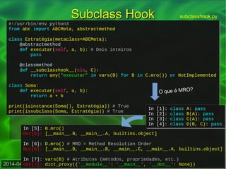2014-04-16 – Strategy – Design patterns em linguagens dinâmicas – Danilo J. S. Bellini
#!/usr/bin/env python3
from abc import ABCMeta, abstractmethod
class Estratégia(metaclass=ABCMeta):
@abstractmethod
def executar(self, a, b): # Dois inteiros
pass
@classmethod
def __subclasshook__(cls, C):
return any("executar" in vars(B) for B in C.mro()) or NotImplemented
class Soma:
def executar(self, a, b):
return a + b
print(isinstance(Soma(), Estratégia)) # True
print(issubclass(Soma, Estratégia)) # True
#!/usr/bin/env python3
from abc import ABCMeta, abstractmethod
class Estratégia(metaclass=ABCMeta):
@abstractmethod
def executar(self, a, b): # Dois inteiros
pass
@classmethod
def __subclasshook__(cls, C):
return any("executar" in vars(B) for B in C.mro()) or NotImplemented
class Soma:
def executar(self, a, b):
return a + b
print(isinstance(Soma(), Estratégia)) # True
print(issubclass(Soma, Estratégia)) # True
Subclass HookSubclass Hook subclasshook.py
In [5]: B.mro()
Out[5]: [__main__.B, __main__.A, builtins.object]
In [6]: D.mro() # MRO = Method Resolution Order
Out[6]: [__main__.D, __main__.B, __main__.C, __main__.A, builtins.object]
In [7]: vars(B) # Atributos (métodos, propriedades, etc.)
Out[7]: dict_proxy({'__module__': '__main__', '__doc__': None})
In [5]: B.mro()
Out[5]: [__main__.B, __main__.A, builtins.object]
In [6]: D.mro() # MRO = Method Resolution Order
Out[6]: [__main__.D, __main__.B, __main__.C, __main__.A, builtins.object]
In [7]: vars(B) # Atributos (métodos, propriedades, etc.)
Out[7]: dict_proxy({'__module__': '__main__', '__doc__': None})
In [1]: class A: pass
In [2]: class B(A): pass
In [3]: class C(A): pass
In [4]: class D(B, C): pass
In [1]: class A: pass
In [2]: class B(A): pass
In [3]: class C(A): pass
In [4]: class D(B, C): pass
O que é MRO?
 