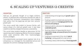 DESCRIPTION
Start-ups are generally thought of as fragile economic
entities. To withstand the uncertainties and beat the odds of
sustaining their businesses, entrepreneurs must strategize
their actions from the beginning and plan their ventures’
growth path.
This course would help student to become familiar with
various phases of a start-up’s growth cycle. It also helps
students to identify strategies for business sustainability.
This course helps students develop an appreciation for the
overarching need to deploying effective functional strategies
which could sometimes differ from traditional/legacy
business strategies.
This predominantly case-based course explores role of an
entrepreneur as a strategist for the established venture and
explicates the common challenges faced by them.
OBJECTIVES
1. Understanding and recognizing the growth cycle of
ventures.
2. Enabling students to analytically examine the
important aspects of managing growth for new
ventures and scaling up.
3. Helping students understand the dynamics of
sustainable growth.
4. Assisting students to appreciate the role of
organization design, processes & teams for innovation
and growth.
5. Enabling an assessment of the role of sales &
marketing in aiding growth of a new venture.
6. Inculcating a deep understanding of financing growth.
 