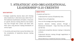 DESCRIPTION
 Strategic Leadership elective deals with thinking
about leadership in alternative ways rather than in
the traditional classifications of leaders. It focusses
on specific decision-making dilemma that leaders
may face through their careers and deals with
them same using decision making frameworks of
various types.
 An activity and case driven course that delves into
the complexities of leadership decision making
processes.
OBJECTIVES
 Students will learn to –
- Understand the nuances of leadership roles.
- Modern forms of leadership
- Focus on the strategic planning and execution.
- Examine decision making process through a
behavioural framework – traps that they and others
can fall into
- Understand competitive decision making in interactive
contexts.
- Understand decision making through negotiations in
collaborative contexts.
- Ethical dilemmas in leadership decision making.
 