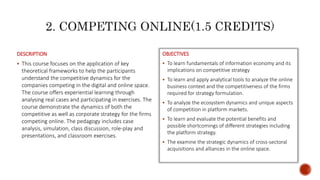 DESCRIPTION
 This course focuses on the application of key
theoretical frameworks to help the participants
understand the competitive dynamics for the
companies competing in the digital and online space.
The course offers experiential learning through
analysing real cases and participating in exercises. The
course demonstrate the dynamics of both the
competitive as well as corporate strategy for the firms
competing online. The pedagogy includes case
analysis, simulation, class discussion, role-play and
presentations, and classroom exercises.
OBJECTIVES
 To learn fundamentals of information economy and its
implications on competitive strategy
 To learn and apply analytical tools to analyze the online
business context and the competitiveness of the firms
required for strategy formulation.
 To analyze the ecosystem dynamics and unique aspects
of competition in platform markets.
 To learn and evaluate the potential benefits and
possible shortcomings of different strategies including
the platform strategy.
 The examine the strategic dynamics of cross-sectoral
acquisitions and alliances in the online space.
 