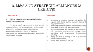 DESCRIPTION
 This is an integrative course which will be offered by
faculties from multiple areas
 This course would expose students to conceptual
understanding of mergers, acquisitions and strategic
alliances. It would also expose students to the
problems & challenges involved in planning,
negotiation and management of mergers, acquisitions
and strategic alliances.
OBJECTIVES
1. Developing a consulting mindset and abilities by
engaging with clients, applying consulting tools and
analytical frameworks.
2. Developing understanding of non-technology consulting
and strategy and customer related Consulting.
3. Developing analytical and managerial skills to handle
risk, operations, cross-functional, strategy, digital,
governance and organizational transformation
consulting
4. Feeling the heat of running a firm in a real-time
competitive environment
5. Getting ready to consulting practice
 